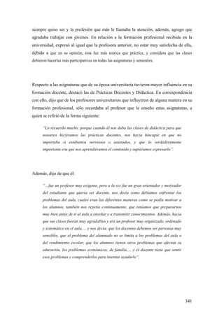 341
siempre quiso ser y la profesión que más le llamaba la atención, además, agrego que
agradaba trabajar con jóvenes. En relación a la formación profesional recibida en la
universidad, expresó al igual que la profesora anterior, no estar muy satisfecha de ella,
debido a que en su opinión, ésta fue más teórica que práctica, y considera que las clases
debieron hacerlas más participativas en todas las asignaturas y semestres.
Respecto a las asignaturas que de su época universitaria tuvieron mayor influencia en su
formación docente, destacó las de Prácticas Docentes y Didáctica. En correspondencia
con ello, dijo que de los profesores universitarios que influyeron de alguna manera en su
formación profesional, sólo recordaba al profesor que le enseño estas asignaturas, a
quien se refirió de la forma siguiente:
“Lo recuerdo mucho, porque cuando él nos daba las clases de didáctica para que
nosotros hiciéramos las prácticas docentes, nos hacia hincapié en que no
importaba si estábamos nerviosos o asustados, y que lo verdaderamente
importante era que nos aprendiéramos el contenido y supiéramos expresarlo”.
Además, dijo de que él:
“…fue un profesor muy exigente, pero a la vez fue un gran orientador y motivador
del estudiante que quería ser docente, nos decía como debíamos enfrentar los
problemas del aula, cuales eran las diferentes maneras como se podía motivar a
los alumnos, también nos repetía continuamente, que teníamos que prepararnos
muy bien antes de ir al aula a enseñar y a transmitir conocimientos. Además, hacia
que sus clases fueran muy agradables y era un profesor muy organizado, ordenado
y sistemático en el aula,… y nos decía; que los docentes debemos ser personas muy
sensibles, que el problema del alumnado no se limita a los problemas del aula o
del rendimiento escolar, que los alumnos tienen otros problemas que afectan su
educación, los problemas económicos, de familia,… y el docente tiene que sentir
esos problemas y comprenderlos para intentar ayudarlo”.
 