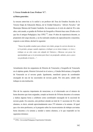 342
3. Tercer Estudio de Caso: Profesor “C”.
a) Datos generales:
La tercera entrevista se le realizó a un profesor del Área de Estudios Sociales de la
Tercera Etapa de Educación Básica, de la Unidad Educativa “Alfredo Paradise” del
Municipio Mariara del Estado Carabobo. Se encuentra en el ciclo de edad de 50 o más
años, está casado, se gradúo de Profesor de Geografía e Historia hace unos 20 años en lo
que fue el antiguo Pedagógico, hoy UPEL314
, tiene 19 años de experiencia docente, es
propietario del cargo docente, y no ha realizado estudios de especialización o maestrías;
respecto a esto último, declaró lo siguiente:
“Nunca he podido estudiar para obtener otro título, porque la carrera docente no
te lo permite, porque cuando empiezas a trabajar ya no tienes tiempo y si vives y
trabajas en un sitio como este alejado de Valencia y Maracay son pocas las
oportunidades que se te presentan para hacer un postgrado, además, poco a poco
vas perdiendo el interés…”.
Actualmente dicta las asignaturas de Historia de Venezuela y Geografía de Venezuela
en el séptimo grado, Historia Universal en el octavo, y Cátedra Bolivariana y Geografía
de Venezuela en el noveno grado. Igualmente, manifestó ejercer de coordinador
encargado de una de las seccionales de noveno grado. Por otra parte, señaló sólo
trabajar en esta institución.
Otro de los aspectos importantes de mencionar, es el relacionado con el número de
horas docentes que tiene asignadas, cumple un horario de 36 horas docentes a la semana
y dedica algunas horas a colaborar como coordinador encargado de la seccional de
noveno grado. En concreto, este profesor atiende un total de 11 secciones de 34 o más
alumnos, es decir, atiende aproximadamente unos 375 alumnos a la semana. Al igual
que a los otros profesores, se le pregunto sobre los inconvenientes de trabajar con tantas
horas docentes a la semana y atender a tantos alumnos, a lo que respondió en los
siguientes términos:
314
UPEL: Universidad Pedagógica Experimentar Libertador.
 