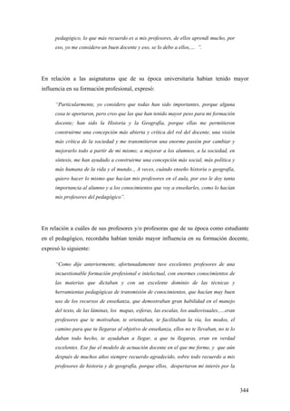 344
pedagógico, lo que más recuerdo es a mis profesores, de ellos aprendí mucho, por
eso, yo me considero un buen docente y eso, se lo debo a ellos,… ”.
En relación a las asignaturas que de su época universitaria habían tenido mayor
influencia en su formación profesional, expresó:
“Particularmente, yo considero que todas han sido importantes, porque alguna
cosa te aportaron, pero creo que las que han tenido mayor peso para mi formación
docente; han sido la Historia y la Geografía, porque ellas me permitieron
construirme una concepción más abierta y crítica del rol del docente, una visión
más crítica de la sociedad y me transmitieron una enorme pasión por cambiar y
mejorarlo todo a partir de mi mismo; a mejorar a los alumnos, a la sociedad, en
síntesis, me han ayudado a construirme una concepción más social, más política y
más humana de la vida y el mundo.., A veces, cuándo enseño historia o geografía,
quiero hacer lo mismo que hacían mis profesores en el aula, por eso le doy tanta
importancia al alumno y a los conocimientos que voy a enseñarles, como lo hacían
mis profesores del pedagógico”.
En relación a cuáles de sus profesores y/o profesoras que de su época como estudiante
en el pedagógico, recordaba habían tenido mayor influencia en su formación docente,
expresó lo siguiente:
“Como dije anteriormente, afortunadamente tuve excelentes profesores de una
incuestionable formación profesional e intelectual, con enormes conocimientos de
las materias que dictaban y con un excelente dominio de las técnicas y
herramientas pedagógicas de transmisión de conocimientos, que hacían muy buen
uso de los recursos de enseñanza, que demostraban gran habilidad en el manejo
del texto, de las láminas, los mapas, esferas, las escalas, los audiovisuales.,…eran
profesores que te motivaban, te orientaban, te facilitaban la vía, los modos, el
camino para que tu llegaras al objetivo de enseñanza, ellos no te llevaban, no te lo
daban todo hecho, te ayudaban a llegar, a que tu llegaras, eran en verdad
excelentes. Ese fue el modelo de actuación docente en el que me forme, y que aún
después de muchos años siempre recuerdo agradecido, sobre todo recuerdo a mis
profesores de historia y de geografía, porque ellos, despertaron mi interés por la
 