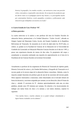 345
historia, la geografía y los estudios sociales, y me motivaron a tener una posición
crítica, renovadora y responsable como docente. En su mayoría los profesores que
me dieron clases en el pedagógico fueron muy buenos y se preocupaban mucho
por contextualizar histórica, social, geográfica, económica y políticamente cada
tema de los que trabajaban con nosotros en el aula”.
4. Cuarto Estudio de Caso: Profesor “D”.
a) Datos generales:
La cuarta entrevista se le realizo a otro profesor del área de Estudios Sociales de
educación básica, perteneciente a la Unidad Educativa: “Carlos Arvelo”, ubicada en
Güigüe Capital del Municipio Carlos Arvelo, del Estado Carabobo de la República
Bolivariana de Venezuela. Se encuentra en el ciclo de edad entre los 30-39 años, es
soltero, se graduó en la Facultad de Ciencias de la Educación de la Universidad de
Carabobo de Licenciado en Educación Mención Ciencias Sociales en el año de 1.995, y
posee una experiencia docente de menos de diez años. Es propietario del cargo y
actualmente se encuentra realizando una maestría de especialización en el área de la
Enseñanza de las Ciencias Sociales en la misma Universidad.
Actualmente es profesor de las asignaturas de Historia de Venezuela de séptimo grado,
Historia Universal de octavo y de Cátedra Bolivariana y Geografía de Venezuela en el
noveno grado en la tercera etapa de la educación básica venezolana. Además, como la
mayoría cumple funciones de profesor guía de una de las secciones del noveno grado.
Otros aspectos interesantes a mencionar, están relacionados con el elevado número de
horas de docencia y secciones asignadas por semana, en esa dirección, dicta 43 horas de
clase y atiende 13 secciones de 35 alumnos aproximadamente cada una, en otras
palabras, atiende unos 525 alumnos por semana. En relación a los inconvenientes de
trabajar con tantas horas de clase a la semana y con tantos alumnos, expresó lo
siguiente:
“Con muchas horas y muchos alumnos no se puede trabajar cómodamente y
lograr buenos resultados con los alumnos”.
 