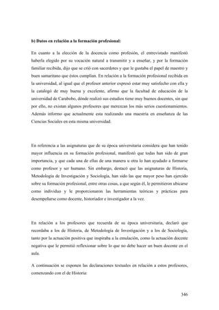 346
b) Datos en relación a la formación profesional:
En cuanto a la elección de la docencia como profesión, el entrevistado manifestó
haberla elegido por su vocación natural a transmitir y a enseñar, y por la formación
familiar recibida, dijo que se crió con sacerdotes y que le gustaba el papel de maestro y
buen samaritano que éstos cumplían. En relación a la formación profesional recibida en
la universidad, al igual que el profesor anterior expresó estar muy satisfecho con ella y
la catalogó de muy buena y excelente, afirmo que la facultad de educación de la
universidad de Carabobo, dónde realizó sus estudios tiene muy buenos docentes, sin que
por ello, no existan algunos profesores que merezcan los más serios cuestionamientos.
Además informo que actualmente esta realizando una maestría en enseñanza de las
Ciencias Sociales en esta misma universidad.
En referencia a las asignaturas que de su época universitaria considera que han tenido
mayor influencia en su formación profesional, manifestó que todas han sido de gran
importancia, y que cada una de ellas de una manera u otra lo han ayudado a formarse
como profesor y ser humano. Sin embargo, destacó que las asignaturas de Historia,
Metodología de Investigación y Sociología, han sido las que mayor peso han ejercido
sobre su formación profesional, entre otras cosas, a que según él, le permitieron ubicarse
como individuo y le proporcionaron las herramientas teóricas y prácticas para
desempeñarse como docente, historiador e investigador a la vez.
En relación a los profesores que recuerda de su época universitaria, declaró que
recordaba a los de Historia, de Metodología de Investigación y a los de Sociología,
tanto por la actuación positiva que inspiraba a la emulación, como la actuación docente
negativa que le permitió reflexionar sobre lo que no debe hacer un buen docente en el
aula.
A continuación se exponen las declaraciones textuales en relación a estos profesores,
comenzando con el de Historia:
 