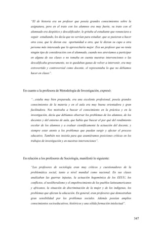 347
“El de historia era un profesor que poseía grandes conocimientos sobre la
asignatura, pero en el trato con los alumnos era muy fuerte, su trato con el
alumnado era despótico y descalificador, le gritaba al estudiante que renunciara a
seguir estudiando, les decía que no servían para estudiar, que se pusieran a hacer
otra cosa, que le dieran esa oportunidad a otro, que le dieran su cupo a otra
persona más interesada que lo aprovecharía mejor. Era un profesor que no tenía
ningún tipo de consideración con el alumnado, cuando nos atrevíamos a participar
en alguna de sus clases o no tomaba en cuenta nuestras intervenciones o las
descalificaba groseramente, no te quedaban ganas de volver a intervenir, era muy
extrovertido y controversial como docente, el representaba lo que no debíamos
hacer en clases”.
En cuanto a la profesora de Metodología de Investigación, expresó:
“…estaba muy bien preparada, era una excelente profesional, poseía grandes
conocimientos de la materia y en el aula era muy buena orientadora y gran
facilitadora. Nos motivaba a buscar el conocimiento en la práctica y en la
investigación, decía que debíamos observar los problemas de los alumnos, de los
docentes y del entorno de aula, que había que buscar el por qué del rendimiento
escolar de los alumnos y a evaluar científicamente la actuación del docente, y
siempre estar atento a los problemas que puedan surgir y afectar el proceso
educativo. También nos insistía para que asumiéramos posiciones críticas en los
trabajos de investigación y en nuestras intervenciones”.
En relación a los profesores de Sociología, manifestó lo siguiente:
“Los profesores de sociología eran muy críticos y cuestionadores de la
problemática social, tanto a nivel mundial como nacional. En sus clases
analizaban las guerras injustas, la actuación hegemónica de los EEUU, los
conflictos, el neoliberalismo y el empobrecimiento de los pueblos latinoamericanos
y africanos, la situación de discriminación de la mujer y de los indígenas, los
problemas que afectan la educación. En general, eran profesores que demostraban
gran sensibilidad por los problemas sociales. Además poseían amplios
conocimientos socioeducativos, históricos y una sólida formación intelectual”.
 