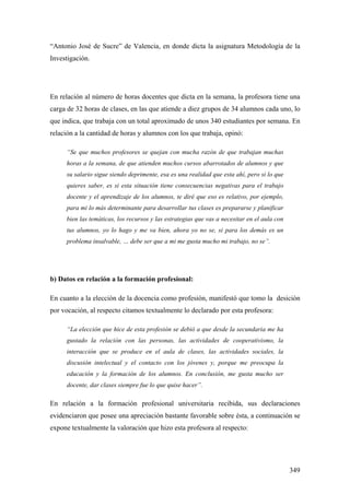 349
“Antonio José de Sucre” de Valencia, en donde dicta la asignatura Metodología de la
Investigación.
En relación al número de horas docentes que dicta en la semana, la profesora tiene una
carga de 32 horas de clases, en las que atiende a diez grupos de 34 alumnos cada uno, lo
que indica, que trabaja con un total aproximado de unos 340 estudiantes por semana. En
relación a la cantidad de horas y alumnos con los que trabaja, opinó:
“Se que muchos profesores se quejan con mucha razón de que trabajan muchas
horas a la semana, de que atienden muchos cursos abarrotados de alumnos y que
su salario sigue siendo deprimente, esa es una realidad que esta ahí, pero si lo que
quieres saber, es si esta situación tiene consecuencias negativas para el trabajo
docente y el aprendizaje de los alumnos, te diré que eso es relativo, por ejemplo,
para mi lo más determinante para desarrollar tus clases es prepararse y planificar
bien las temáticas, los recursos y las estrategias que vas a necesitar en el aula con
tus alumnos, yo lo hago y me va bien, ahora yo no se, si para los demás es un
problema insalvable, … debe ser que a mi me gusta mucho mi trabajo, no se”.
b) Datos en relación a la formación profesional:
En cuanto a la elección de la docencia como profesión, manifestó que tomo la desición
por vocación, al respecto citamos textualmente lo declarado por esta profesora:
“La elección que hice de esta profesión se debió a que desde la secundaria me ha
gustado la relación con las personas, las actividades de cooperativismo, la
interacción que se produce en el aula de clases, las actividades sociales, la
discusión intelectual y el contacto con los jóvenes y, porque me preocupa la
educación y la formación de los alumnos. En conclusión, me gusta mucho ser
docente, dar clases siempre fue lo que quise hacer”.
En relación a la formación profesional universitaria recibida, sus declaraciones
evidenciaron que posee una apreciación bastante favorable sobre ésta, a continuación se
expone textualmente la valoración que hizo esta profesora al respecto:
 