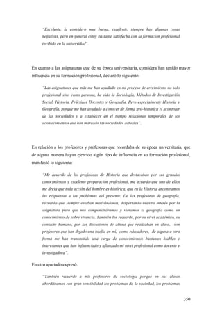 350
“Excelente, la considero muy buena, excelente, siempre hay algunas cosas
negativas, pero en general estoy bastante satisfecha con la formación profesional
recibida en la universidad”.
En cuanto a las asignaturas que de su época universitaria, considera han tenido mayor
influencia en su formación profesional, declaró lo siguiente:
”Las asignaturas que más me han ayudado en mi proceso de crecimiento no solo
profesional sino como persona, ha sido la Sociología, Métodos de Investigación
Social, Historia, Prácticas Docentes y Geografía. Pero especialmente Historia y
Geografía, porque me han ayudado a conocer de forma geo-histórica el acontecer
de las sociedades y a establecer en el tiempo relaciones temporales de los
acontecimientos que han marcado las sociedades actuales”.
En relación a los profesores y profesoras que recordaba de su época universitaria, que
de alguna manera hayan ejercido algún tipo de influencia en su formación profesional,
manifestó lo siguiente:
“Me acuerdo de los profesores de Historia que destacaban por sus grandes
conocimientos y excelente preparación profesional, me acuerdo que uno de ellos
me decía que toda acción del hombre es histórica, que en la Historia encontramos
las respuestas a los problemas del presente. De las profesoras de geografía,
recuerdo que siempre estaban motivándonos, despertando nuestro interés por la
asignatura para que nos compenetráramos y viéramos la geografía como un
conocimiento de sobre vivencia. También los recuerdo, por su nivel académico, su
contacto humano, por las discusiones de altura que realizaban en clase, son
profesores que han dejado una huella en mí, como educadores, de alguna u otra
forma me han transmitido una carga de conocimientos bastantes loables e
interesantes que han influenciado y afianzado mi nivel profesional como docente e
investigadora”.
En otro apartado expresó:
“También recuerdo a mis profesores de sociología porque en sus clases
abordábamos con gran sensibilidad los problemas de la sociedad, los problemas
 