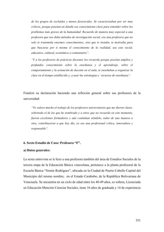 351
de los grupos de excluidos y menos favorecidos. Se caracterizaban por ser muy
críticos, porque poseían en detalle ese conocimiento clave para entender sobre los
problemas más graves de la humanidad. Recuerdo de manera muy especial a una
profesora que nos daba métodos de investigación social, era una profesora que no
solo te transmitía enormes conocimientos, sino que te instaba, te motivaba para
que buscaras por ti misma el conocimiento de la realidad, sea este social,
educativo, cultural, económico o comunitario”.
“Y a los profesores de prácticas docentes los recuerdo porque poseían amplios y
profundos conocimiento sobre la enseñanza y el aprendizaje, sobre el
comportamiento y la actuación de docente en el aula, te enseñaban a organizar la
clase en el tiempo establecido y, a usar las estrategias y recursos de enseñanza”.
Finalizó su declaración haciendo una reflexión general sobre sus profesores de la
universidad:
“Yo valoro mucho el trabajo de los profesores universitarios que me dieron clases,
sobretodo el de los que he nombrado y a otros que no recuerdo en este momento,
fueron excelentes formadores y aún continúan siéndolo, todos de una manera u
otra, contribuyeron a que hoy día, yo sea una profesional crítica, innovadora y
responsable”.
6. Sexto Estudio de Caso: Profesora “F”.
a) Datos generales:
La sexta entrevista se le hizo a una profesora también del área de Estudios Sociales de la
tercera etapa de la Educación Básica venezolana, pertenece a la planta profesoral de la
Escuela Básica “Simón Rodríguez”, ubicada en la Ciudad de Puerto Cabello Capital del
Municipio del mismo nombre, en el Estado Carabobo, de la República Bolivariana de
Venezuela. Se encuentra en un ciclo de edad entre los 40-49 años, es soltera, Licenciada
en Educación Mención Ciencias Sociales, tiene 16 años de graduada y 14 de experiencia
 