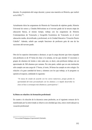 352
docente. Es propietaria del cargo docente y posee una maestría en Historia, que realizó
en la UPEL315
.
Actualmente dicta las asignaturas de Historia de Venezuela de séptimo grado, Historia
Universal de octavo y Cátedra Bolivariana en el noveno grado de la tercera etapa de
educación básica, al mismo tiempo, trabaja con las asignaturas de Historia
Contemporánea de Venezuela y Geografía Económica de Venezuela en el nivel
educación media, diversificada y profesional, en la Unidad Educativa “Creación Puerto
Cabello”. Además, señaló que cumple funciones de profesora guía de una de las
secciones del noveno grado.
Otro de los aspectos interesantes a destacar, es que la carga docente que tiene asignada
esta profesora es de 47 horas de clase a la semana, en las que atiende 12 secciones o
grupos de alumnos de treinta o más cada uno, es decir, esta profesora trabaja con un
aproximado de 360 alumnos por semana. Por otra parte, señalo que en esta institución
sólo cumple con una carga de 17 horas, el resto, 30 horas las cumple en otro colegio. En
relación a la gran cantidad de horas y alumnos con los que trabaja, se le pregunto su
opinión al respecto, señalando lo siguiente:
“Yo nunca he estado de acuerdo con los cursos numerosos, porque pierdes la
oportunidad del trato personalizado con los alumnos y te impide desarrollar la
clase en base a estrategias más dinámicas y participativas”.
b) Datos en relación a la formación profesional:
En cuanto a la elección de la docencia como profesión, en el siguiente extracto de lo
manifestado por la entrevistada se observa con claridad que ésta, estuvo motivada por su
vocación profesional:
315
Universidad Pedagógica Experimental Libertador.
 
