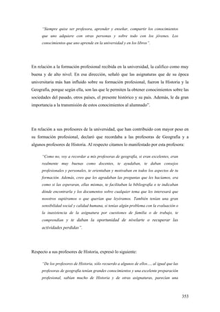 353
“Siempre quise ser profesora, aprender y enseñar, compartir los conocimientos
que uno adquiere con otras personas y sobre todo con los jóvenes. Los
conocimientos que uno aprende en la universidad y en los libros”.
En relación a la formación profesional recibida en la universidad, la califico como muy
buena y de alto nivel. En esa dirección, señaló que las asignaturas que de su época
universitaria más han influido sobre su formación profesional, fueron la Historia y la
Geografía, porque según ella, son las que le permiten la obtener conocimientos sobre las
sociedades del pasado, otros países, el presente histórico y su país. Además, le da gran
importancia a la transmisión de estos conocimientos al alumnado”.
En relación a sus profesores de la universidad, que han contribuido con mayor peso en
su formación profesional, declaró que recordaba a las profesoras de Geografía y a
algunos profesores de Historia. Al respecto citamos lo manifestado por esta profesora:
“Como no, voy a recordar a mis profesoras de geografía, si eran excelentes, eran
realmente muy buenas como docentes, te ayudaban, te daban consejos
profesionales y personales, te orientaban y motivaban en todos los aspectos de tu
formación. Además, creo que les agradaban las preguntas que les hacíamos, era
como si las esperaran, ellas mismas, te facilitaban la bibliografía o te indicaban
dónde encontrarla y los documentos sobre cualquier tema que les interesará que
nosotros supiéramos o que querían que leyéramos. También tenían una gran
sensibilidad social y calidad humana, si tenías algún problema con la evaluación o
la inasistencia de la asignatura por cuestiones de familia o de trabajo, te
comprendían y te daban la oportunidad de nivelarte o recuperar las
actividades perdidas”.
Respecto a sus profesores de Historia, expresó lo siguiente:
“De los profesores de Historia, sólo recuerdo a algunos de ellos…, al igual que las
profesoras de geografía tenían grandes conocimientos y una excelente preparación
profesional, sabían mucho de Historia y de otras asignaturas, parecían una
 