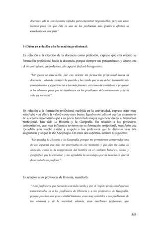 355
docentes, ahí si, son bastante rápidos para encontrar responsables, pero son unos
ineptos para ver que éste es uno de los problemas más graves e afectan la
enseñanza en este país”
b) Datos en relación a la formación profesional:
En relación a la elección de la docencia como profesión, expreso que ella oriento su
formación profesional hacia la docencia, porque siempre sus pensamientos y deseos era
el de convertirse en profesora, al respecto declaró lo siguiente:
“Me gusta la educación, por eso oriente mi formación profesional hacia la
docencia, además, siempre he querido y he creído que es mi deber transmitir mis
conocimientos y experiencias a los más jóvenes, así como de contribuir a preparar
a los alumnos para que se involucren en los problemas del conocimiento y de la
vida en sociedad”.
En relación a la formación profesional recibida en la universidad, expreso estar muy
satisfecha con ella y la valoró como muy buena. Igualmente, afirmó que las asignaturas
de su época universitaria que a su juicio han tenido mayor significación en su formación
profesional, han sido la Historia y la Geografía. En relación a los profesores
universitarios, que más influencia tuvieron en su formación profesional, manifestó que
recordaba con mucho cariño y respeto a los profesores que le dictaron esas dos
asignaturas y al que le dio Sociología. De estos dos aspectos, declaró lo siguiente:
“Me gustaba la Historia y la Geografía, porque me permitieron comprender uno
de los aspectos que más me interesaba en ese momento y que aún me llama la
atención, como es la comprensión del hombre en el contexto histórico, social y
geográfico que lo envuelve, y me agradaba la sociología por la manera en que la
desarrollaba su profesor”.
En relación a los profesores de Historia, manifestó:
“A los profesores que recuerdo con más cariño y por el respeto profesional que los
caracterizaba, es a los profesores de Historia y a las profesoras de Geografía,
porque poseían una gran calidad humana, eran muy sensibles a los problemas de
los alumnos y de la sociedad, además, eran excelentes profesores, que
 