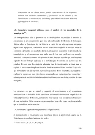 356
demostraban en sus clases poseer grandes conocimientos de la asignatura,
también eran excelentes orientadores y facilitadores de los alumnos y, era
impresionante la manera en que utilizaban y aprovechaban los recursos didácticos
y pedagógicos en sus clases”.
6.4. Estructura categorial utilizada para el análisis de los resultados de la
investigación316
.
En correspondencia con el propósito de la investigación, se procedió a analizar el
pensamiento y el conocimiento que tiene el profesorado de Historia de Educación
Básica sobre la Enseñanza de La Historia, a partir de las informaciones recogidas,
organizadas, agrupadas y ordenadas en una estructura categorial. Claro que antes de
comenzar a presentar los resultados de la investigación y a describir en profundidad el
conocimiento y el pensamiento que cada uno de los siete profesores en estudio;
manifestó y observado durante a la práctica de aula, hay que recordar que en el segundo
capítulo de este trabajo, dedicado a la metodología de estudio, se explicó que los
estudios de caso eran la estrategia adecuada para la investigación, al igual que se
explicó el marco metodológico referencial donde se desarrolló este estudio. Es por ello,
que previamente a la descripción, explicación y análisis de los resultados, se procederá a
explicar la manera en que éstos fueron organizados en metacategorías, categorías y
subcategorías de análisis de la información obtenida de cada uno de los estudios de caso
trabajados.
La estructura en que se ordenó y organizó el conocimiento y el pensamiento
manifestado en el desarrollo de las entrevistas, así como el observado en las prácticas de
aula del profesorado de Historia, es la misma para todos y cada uno de los siete estudios
de caso trabajados. Dicha estructura se construyó en base a los cinco grandes apartados
que se describirán a continuación:
1. Conocimiento y pensamiento profesional del profesorado.
2. Conocimiento y pensamiento que manifiesta poseer el profesorado acerca de la
Historia que se enseña en la educación básica.
316
Véanse anexos 2, 3, 4, 5, 6, 7, 8, 9, 10 y 11.
 