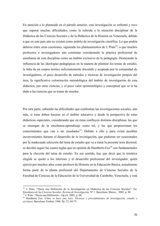 36
En atención a lo planteado en el párrafo anterior, esta investigación se enfrentó y tuvo
que superar muchas dificultades, como la referida a la situación disciplinar de la
Didáctica de las Ciencias Sociales y de la Didáctica de la Historia en Venezuela, debido
a que en este país aún no existen como ámbito de investigación científica. Lo que podría
deberse entre otras cuestiones, siguiendo los planteamientos de J. Prats14
, a que muchos
profesores e investigadores aún continúan considerando la práctica profesional de
enseñanza de esta disciplina como un ámbito exclusivo de la pedagogía. Destacando la
influencia de las ideologías pedagógicas en la manera de plantear los temas de estudio,
la falta de un corpus teórico suficientemente discutido y aceptado por la comunidad de
investigadores, el poco desarrollo de métodos y técnicas de investigación propios del
área, la significativa colonización metodológica del ámbito de investigación de esta
didáctica, por otras ciencias, y el poco valor epistemológico y conceptual que se le ha
dado a las ciencias que se tratan de enseñar.
Por otra parte, sabiendo las dificultades que confrontan las investigaciones sociales, aún
más, si éstas deben hacerse en el ámbito educativo y desde la perspectiva de estas
didácticas especiales, considerando que en éstas confluyen distintas disciplinas; las que
se encargan de la enseñanza-aprendizaje como tal, y las que proporcionan los
conocimientos que van a ser enseñados15
. Debido a ello y para evitar posibles
inconvenientes durante el desarrollo de la investigación, que pudieran ser ocasionados
por la inadecuada selección del tema de estudio que va a tratar la presente tesis doctoral,
se decidió seguir las cuatro reglas que en opinión de Humberto Eco16
son fundamentales
para la elección del tema de estudio. En ese sentido, hay que decir que la temática
elegida se ajustó a los intereses y el desarrollo profesional del investigador, quién
ejerció por muchos años como profesor de Historia en la Educación Básica, actualmente
forma parte de la planta profesoral del Departamento de Ciencias Sociales de la
Facultad de Ciencias de la Educación de la Universidad de Carabobo, Venezuela, y está
14
J. Prats. “Hacia una Definición de la Investigación en Didáctica de las Ciencias Sociales”. En:
Enseñanza de las Ciencias Sociales. Revista de Investigación. Nº 1. Barcelona: Marzo., 2002. p. 88.
15
J. Prats. “Hacia una Definición... Op.cit. 2002. p. 88.
16
Humberto Eco. Cómo se hace una tesis. Técnicas y procedimientos de investigación, estudio y
escritura. Barcelona: Gedisa, 1988. Pp. 25, 69-75.
 