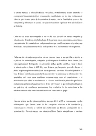 360
la tercera etapa de la educación básica venezolana. Posteriormente en otro apartado, se
compararon los conocimientos y pensamientos manifestados por los siete profesores de
Historia que forman parte de los estudios de casos, con la finalidad de conocer las
semejanzas y diferencias en cuanto a lo que dicen conocer y piensan de la enseñanza de
la Historia.
Cada una de estas metacategorías a su vez ha sido dividida en varias categorías y
subcategorías de análisis, con la finalidad de lograr una mejor presentación, descripción
y comprensión del conocimiento y el pensamiento que manifiesta poseer el profesorado
de Historia y el que realmente utiliza en la práctica de la enseñanza de esta asignatura.
Cada uno de estos cinco apartados, cuenta con una pauta y una parrilla en donde se
explicitan las metacategorías, categorías y subcategorías de análisis. Estas últimas, han
sido organizadas y distinguidas con un número-código que las identifica y que va desde
la subcategoría 54 hasta la 407. Hay que destacar que las pautas generales fueron el
punto de partida para la construcción de las parrillas, las cuales se constituyeron en la
base de datos central para desarrollar la descripción y el análisis de la información y los
resultados, así como para establecer comparaciones entre el conocimiento y el
pensamiento que sobre la enseñanza de la Historia manifestaron poseer los profesores
participantes en la investigación a través de las entrevistas y el que realmente utilizan en
sus prácticas de enseñanza, contrastando los resultados de las entrevistas y las
observaciones de aula, tanto de forma individual como entre el grupo.
Hay que aclarar que los números-códigos que van del 01 al 53 se corresponden con las
subcategorías que forman parte de las categorías referidas a la descripción y
caracterización personal y laboral del profesorado de Historia participante en la
investigación. Por esta razón, esos números-códigos fueron trabajados en el capítulo
 
