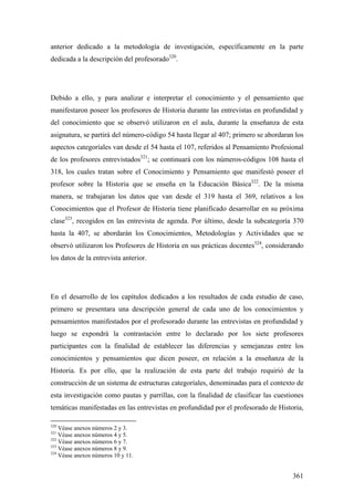 361
anterior dedicado a la metodología de investigación, específicamente en la parte
dedicada a la descripción del profesorado320
.
Debido a ello, y para analizar e interpretar el conocimiento y el pensamiento que
manifestaron poseer los profesores de Historia durante las entrevistas en profundidad y
del conocimiento que se observó utilizaron en el aula, durante la enseñanza de esta
asignatura, se partirá del número-código 54 hasta llegar al 407; primero se abordaran los
aspectos categoríales van desde el 54 hasta el 107, referidos al Pensamiento Profesional
de los profesores entrevistados321
; se continuará con los números-códigos 108 hasta el
318, los cuales tratan sobre el Conocimiento y Pensamiento que manifestó poseer el
profesor sobre la Historia que se enseña en la Educación Básica322
. De la misma
manera, se trabajaran los datos que van desde el 319 hasta el 369, relativos a los
Conocimientos que el Profesor de Historia tiene planificado desarrollar en su próxima
clase323
, recogidos en las entrevista de agenda. Por último, desde la subcategoría 370
hasta la 407, se abordarán los Conocimientos, Metodologías y Actividades que se
observó utilizaron los Profesores de Historia en sus prácticas docentes324
, considerando
los datos de la entrevista anterior.
En el desarrollo de los capítulos dedicados a los resultados de cada estudio de caso,
primero se presentara una descripción general de cada uno de los conocimientos y
pensamientos manifestados por el profesorado durante las entrevistas en profundidad y
luego se expondrá la contrastación entre lo declarado por los siete profesores
participantes con la finalidad de establecer las diferencias y semejanzas entre los
conocimientos y pensamientos que dicen poseer, en relación a la enseñanza de la
Historia. Es por ello, que la realización de esta parte del trabajo requirió de la
construcción de un sistema de estructuras categoríales, denominadas para el contexto de
esta investigación como pautas y parrillas, con la finalidad de clasificar las cuestiones
temáticas manifestadas en las entrevistas en profundidad por el profesorado de Historia,
320
Véase anexos números 2 y 3.
321
Véase anexos números 4 y 5.
322
Véase anexos números 6 y 7.
323
Véase anexos números 8 y 9.
324
Véase anexos números 10 y 11.
 