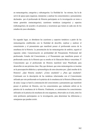 362
en metacategorías, categorías y subcategorías. La finalidad de las mismas, fue la de
servir de apoyo para organizar, interpretar y analizar los conocimientos y pensamientos
declarados por el profesorado de Historia participante en la investigación en torno a
temas generales (metacategorías), cuestiones temáticas (categorías) y aspectos
(subcategorías), de acuerdo a la presencia y recurrencia que tienen en cada uno de los
estudios de casos abordados.
En segundo lugar, se abordaron las cuestiones y aspectos temáticos a partir de las
metacategorías establecidas con la finalidad de describir, explicar y analizar el
conocimiento y el pensamiento que manifestó poseer el profesorado acerca de la
enseñanza de la Historia. La presentación de las metacategorías de análisis, seguirá el
siguiente orden: Caracterización en profundidad del Pensamiento Profesional del
profesorado; Estudio del Conocimiento y el Pensamiento que manifiesta poseer el
profesorado acerca de la Historia que se enseña en la Educación Básica venezolana; Y
Conocimiento que el profesorado de Historia manifestó tener Planificado para
desarrollar en una próxima clase. Hay que destacar, que estas metacategorías se insertan
en la preocupación didáctica y epistemológica de estos docentes por: ¿Qué enseñar de la
Historia?, ¿Qué Historia enseñar?, ¿Cómo enseñarla? y ¿Para qué enseñarla?.
Continuará con la descripción de las temáticas relacionadas con el Conocimiento
utilizado por este profesorado en la práctica de la enseñanza de la Historia (Observación
de aula). Luego se hará la contrastación del conocimiento y pensamiento que manifestó
poseer el profesor de Historia, con los conocimientos que realmente utilizó en la
práctica de la enseñanza de la Historia. Finalmente, se contrastaran los conocimientos
utilizados en la práctica de enseñanza de esta asignatura, observados en el aula, entre los
siete profesores participantes en la investigación, para determinar las diferencias y
semejanzas que puedan existir.
 