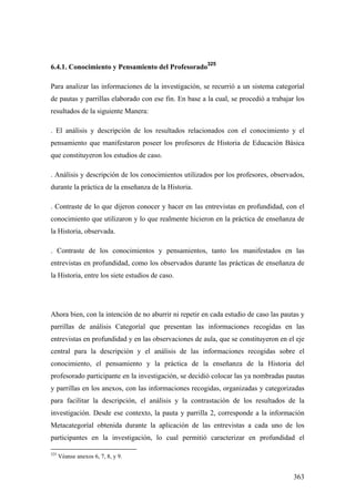 363
6.4.1. Conocimiento y Pensamiento del Profesorado
325
Para analizar las informaciones de la investigación, se recurrió a un sistema categoríal
de pautas y parrillas elaborado con ese fin. En base a la cual, se procedió a trabajar los
resultados de la siguiente Manera:
. El análisis y descripción de los resultados relacionados con el conocimiento y el
pensamiento que manifestaron poseer los profesores de Historia de Educación Básica
que constituyeron los estudios de caso.
. Análisis y descripción de los conocimientos utilizados por los profesores, observados,
durante la práctica de la enseñanza de la Historia.
. Contraste de lo que dijeron conocer y hacer en las entrevistas en profundidad, con el
conocimiento que utilizaron y lo que realmente hicieron en la práctica de enseñanza de
la Historia, observada.
. Contraste de los conocimientos y pensamientos, tanto los manifestados en las
entrevistas en profundidad, como los observados durante las prácticas de enseñanza de
la Historia, entre los siete estudios de caso.
Ahora bien, con la intención de no aburrir ni repetir en cada estudio de caso las pautas y
parrillas de análisis Categoríal que presentan las informaciones recogidas en las
entrevistas en profundidad y en las observaciones de aula, que se constituyeron en el eje
central para la descripción y el análisis de las informaciones recogidas sobre el
conocimiento, el pensamiento y la práctica de la enseñanza de la Historia del
profesorado participante en la investigación, se decidió colocar las ya nombradas pautas
y parrillas en los anexos, con las informaciones recogidas, organizadas y categorizadas
para facilitar la descripción, el análisis y la contrastación de los resultados de la
investigación. Desde ese contexto, la pauta y parrilla 2, corresponde a la información
Metacategoríal obtenida durante la aplicación de las entrevistas a cada uno de los
participantes en la investigación, lo cual permitió caracterizar en profundidad el
325
Véanse anexos 6, 7, 8, y 9.
 