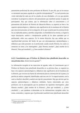 364
pensamiento profesional de estos profesores de Historia. Es por ello, que en los anexos
se encontrará una pauta seguida de su parrilla correspondiente326
. La cual presenta una
visión individual de cada uno de los estudios de caso abordados, a la vez que permite
considerar la perspectiva colectiva del pensamiento que manifestó poseer el grupo de
participantes. Hay que aclarar, que la información sobre el conocimiento y el
pensamiento del profesor de Historia de Educación Básica, se organizó en base a los
aspectos epistemológicos y didácticos más significativos de la enseñanza de la Historia
que estuvieron presentes en la investigación, de los que se partió para la construcción de
las ya explicadas pautas y parrillas categoríales. La finalidad de las mismas, es lograr la
mejor descripción, análisis e interpretación posible de los datos aportados por el
profesorado, sobre esos aspectos. En la misma dirección, hay que señalar que su
significatividad proviene del hecho de que son preocupaciones epistemológicas y
didácticas que están presentes en el profesorado cuando enseña Historia, las cuales se
enmarcan en torno a las interrogantes: ¿Qué Historia enseñar?, ¿Qué enseñar de la
Historia?, Para qué enseñarla?, y ¿Cómo enseñar la Historia?
6.4.2. Conocimientos que el Profesor de Historia tiene planificado desarrollar en
una próxima clase. (Entrevista de agenda)327
.
La información recogida en las entrevistas de agenda, sobre el Conocimiento que el
Profesor de Historia tiene planificado desarrollar en su próxima clase, se organizó en
base a los aspectos epistemológicos y didácticos más significativos de la Enseñanza de
la Historia, que sirvieron de fuente de información para la construcción de la pauta y la
parrilla de análisis categoríal, identificadas cada una con el nº 4 respectivamente, con la
cual se clasificó, describió y analizó este tipo de conocimiento. Hay que advertir que los
aspectos epistemológicos y didácticos señalados, fueron relacionados por estos
profesores con la preocupación que les producen las siguientes interrogantes: ¿Qué
Historia enseñar?, ¿Qué enseñar de la Historia?, ¿Para qué enseñarla?, y ¿Cómo
enseñarla?, y que quedaron evidenciadas en las informaciones recogidas sobre los
temas, contenidos y aspectos que el profesorado manifestó tener planificado desarrollar
326
Véanse anexos números 2, 3, 4, 5, 6, 7, 8, 9, 10 y 11.
327
Véase anexos 8 y 9.
 