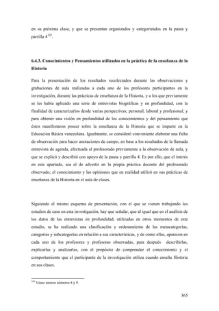 365
en su próxima clase, y que se presentan organizados y categorizados en la pauta y
parrilla 4328
.
6.4.3. Conocimientos y Pensamientos utilizados en la práctica de la enseñanza de la
Historia
Para la presentación de los resultados recolectados durante las observaciones y
grabaciones de aula realizadas a cada uno de los profesores participantes en la
investigación, durante las prácticas de enseñanza de la Historia, y a los que previamente
se les había aplicado una serie de entrevistas biográficas y en profundidad, con la
finalidad de caracterizarlos desde varias perspectivas; personal, laboral y profesional, y
para obtener una visión en profundidad de los conocimientos y del pensamiento que
éstos manifestaron poseer sobre la enseñanza de la Historia que se imparte en la
Educación Básica venezolana. Igualmente, se consideró conveniente elaborar una ficha
de observación para hacer anotaciones de campo, en base a los resultados de la llamada
entrevista de agenda, efectuada al profesorado previamente a la observación de aula, y
que se explicó y describió con apoyo de la pauta y parrilla 4. Es por ello, que el interés
en este apartado, sea el de advertir en la propia práctica docente del profesorado
observado; el conocimiento y las opiniones que en realidad utilizó en sus prácticas de
enseñanza de la Historia en el aula de clases.
Siguiendo el mismo esquema de presentación, con el que se vienen trabajando los
estudios de caso en esta investigación, hay que señalar, que al igual que en el análisis de
los datos de las entrevistas en profundidad, utilizadas en otros momentos de este
estudio, se ha realizado una clasificación y ordenamiento de las metacategorías,
categorías y subcategorías en relación a sus características, y de cómo ellas, aparecen en
cada uno de los profesores y profesoras observadas, para después describirlas,
explicarlas y analizarlas, con el propósito de comprender el conocimiento y el
comportamiento que el participante de la investigación utiliza cuando enseña Historia
en sus clases.
328
Véase anexos números 8 y 9.
 