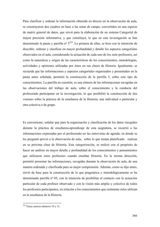 366
Para clasificar y ordenar la información obtenida en directo en la observación de aula,
se construyeron dos cuadros en base a las notas de campo, convertidos en una especie
de matriz general de datos, que sirvió para la elaboración de un sistema Categoríal de
mayor precisión informativa, y que constituyó, lo que en esta investigación se han
denominado la pauta y parrilla nº 5329
. La primera de ellas, se hizo con la intención de
describir, ordenar y clasificar en mayor profundidad y detalle los aspectos categoríales
observados en el aula, considerando la actuación de cada uno de los siete profesores, así
como la naturaleza y origen de las características de los conocimientos, metodologías,
actividades y opiniones utilizadas por éstos en sus clases de Historia. Igualmente, se
recuerda que las informaciones y aspectos categoríales organizados y presentados en la
pauta antes señalada, permitió la construcción de la parrilla 5, sobre este tipo de
conocimientos. La parrilla en cuestión, es una síntesis de las informaciones recogidas en
las observaciones del trabajo de aula; sobre el conocimiento y la conducta del
profesorado participante en la investigación, lo que posibilitó la construcción de dos
visiones sobre la práctica de la enseñanza de la Historia; una individual o particular y
otra colectiva o de grupo.
Es conveniente, señalar que para la organización y clasificación de los datos recogidos
durante la práctica de enseñanza-aprendizaje de esta asignatura, se recurrió a las
informaciones expresadas por el profesorado en las entrevistas de agenda, en donde se
les preguntó previó a la observación de aula, sobre lo que tenían planificado realizar
en su próxima clase de Historia. Esta categorización, se realizó con el propósito de
hacer un análisis en mayor detalle y profundidad de los conocimientos y pensamientos
que utilizaron estos profesores cuando enseñan Historia. En la misma dirección,
permitió presentar las informaciones, recogidas durante la observación de aula, de una
manera ordenada y clasificada para su mejor comprensión. Además, como se dijo antes,
sirvió de base para la construcción de lo que pragmática y metodológicamente se ha
denominado parrilla nº 05, con la intención de posibilitar el contacto con la actuación
particular de cada profesor observado y con la visión más amplia y colectiva de todos
los profesores participantes, en relación a los conocimientos que realmente éstos utilizan
en la enseñanza de la Historia.
329
Véase anexos números 10 y 11.
 