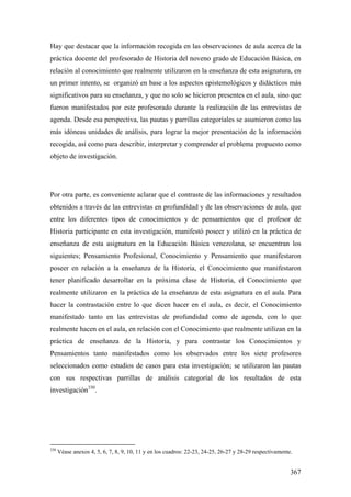 367
Hay que destacar que la información recogida en las observaciones de aula acerca de la
práctica docente del profesorado de Historia del noveno grado de Educación Básica, en
relación al conocimiento que realmente utilizaron en la enseñanza de esta asignatura, en
un primer intento, se organizó en base a los aspectos epistemológicos y didácticos más
significativos para su enseñanza, y que no solo se hicieron presentes en el aula, sino que
fueron manifestados por este profesorado durante la realización de las entrevistas de
agenda. Desde esa perspectiva, las pautas y parrillas categoríales se asumieron como las
más idóneas unidades de análisis, para lograr la mejor presentación de la información
recogida, así como para describir, interpretar y comprender el problema propuesto como
objeto de investigación.
Por otra parte, es conveniente aclarar que el contraste de las informaciones y resultados
obtenidos a través de las entrevistas en profundidad y de las observaciones de aula, que
entre los diferentes tipos de conocimientos y de pensamientos que el profesor de
Historia participante en esta investigación, manifestó poseer y utilizó en la práctica de
enseñanza de esta asignatura en la Educación Básica venezolana, se encuentran los
siguientes; Pensamiento Profesional, Conocimiento y Pensamiento que manifestaron
poseer en relación a la enseñanza de la Historia, el Conocimiento que manifestaron
tener planificado desarrollar en la próxima clase de Historia, el Conocimiento que
realmente utilizaron en la práctica de la enseñanza de esta asignatura en el aula. Para
hacer la contrastación entre lo que dicen hacer en el aula, es decir, el Conocimiento
manifestado tanto en las entrevistas de profundidad como de agenda, con lo que
realmente hacen en el aula, en relación con el Conocimiento que realmente utilizan en la
práctica de enseñanza de la Historia, y para contrastar los Conocimientos y
Pensamientos tanto manifestados como los observados entre los siete profesores
seleccionados como estudios de casos para esta investigación; se utilizaron las pautas
con sus respectivas parrillas de análisis categoríal de los resultados de esta
investigación330
.
330
Véase anexos 4, 5, 6, 7, 8, 9, 10, 11 y en los cuadros: 22-23, 24-25, 26-27 y 28-29 respectivamente.
 