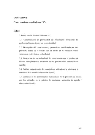 369
CAPÍTULO VII
Primer estudio de caso: Profesora “A”.
Índice
7. Primer estudio de caso: Profesora “A”.
7.1. Caracterización en profundidad del pensamiento profesional del
profesor de historia. (entrevista en profundidad)
7.2. Descripción del conocimiento y pensamiento manifestado por esta
profesora, acerca de la historia que se enseña en la educación básica
venezolana. (entrevista en profundidad)
7.3. Caracterización en profundidad del conocimiento que el profesor de
historia tiene planificado desarrollar en una próxima clase. (entrevista de
agenda)
7.4. Análisis metacategorial del conocimiento utilizado en la práctica de la
enseñanza de la historia. (observación de aula)
7.5. Contraste: de los conocimientos manifestados por la profesora de historia
con los utilizados en la práctica de enseñanza. (entrevista de agenda /
observación de aula).
 