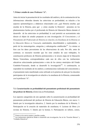 370
7. Primer estudio de caso: Profesora “A”.
Antes de iniciar la presentación de los resultados del análisis y de la contrastación de las
informaciones obtenidas durante las entrevistas en profundidad, en relación a los
aspectos epistemológicos y didácticos relacionados con: ¿qué Historia enseñar, qué
enseñar de la Historia, para qué y cómo enseñar la Historia?, presentes en los
planteamientos hechos por el profesorado de Historia de Educación Básica durante el
desarrollo de las entrevistas en profundidad, lo cual permitió un acercamiento más
directo al objeto de estudio propuesto en esta investigación: El Conocimiento y el
Pensamiento del Profesorado de Historia en relación a la Enseñanza de la Historia en
la Educación Básica en Venezuela; analizándolo, describiéndolo y explicándolo, a
partir de las metacategorías, categorías y subcategorías establecidas331
. Lo mismo se
hizo con los datos provenientes de las observaciones de aula. Por ello, antes de
continuar, es necesario recordar que los siete estudios de caso trabajados, lo
constituyeron profesores de Historia pertenecientes a la tercera etapa de la Educación
Básica Venezolana, correspondiéndose cada uno de ellos con las instituciones
educativas seleccionadas pertenecientes a siete de los catorce municipios del Estado
Carabobo-Venezuela, donde se desarrolló la investigación332
. A continuación, se
expondrán los resultados de los análisis y contrastaciones realizadas del conocimiento y
el pensamiento tanto manifestado como utilizado en la práctica de aula por los docentes
participantes de la investigación en relación a la enseñanza de la Historia, comenzando
con la profesora “A”.
7.1. Caracterización en profundidad del pensamiento profesional del pensamiento
del profesor de Historia. (Entrevista en Profundidad).
Los aspectos categoríales de este apartado sobre la caracterización en profundidad del
pensamiento profesional del profesor de Historia de Educación Básica, son nueve: 1.
Interés por la investigación educativa; 2. Interés por la enseñanza de la Historia; 3.
Participación en la creación de materiales de enseñanza; 4. Lecturas de libros y/o
revistas de Historia; 5. Interés por la lectura; 6. Participación en talleres, cursos,
331
Véanse en los anexos pautas y parrillas creadas.
332
Las instituciones educativas donde se desarrolló esta investigación, fue en las “Escuelas Básicas” y
“Unidades Educativas”.
 