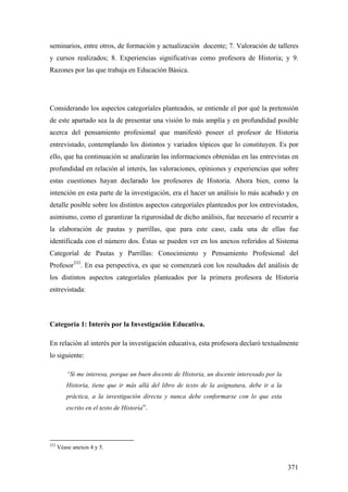371
seminarios, entre otros, de formación y actualización docente; 7. Valoración de talleres
y cursos realizados; 8. Experiencias significativas como profesora de Historia; y 9.
Razones por las que trabaja en Educación Básica.
Considerando los aspectos categoríales planteados, se entiende el por qué la pretensión
de este apartado sea la de presentar una visión lo más amplía y en profundidad posible
acerca del pensamiento profesional que manifestó poseer el profesor de Historia
entrevistado, contemplando los distintos y variados tópicos que lo constituyen. Es por
ello, que ha continuación se analizarán las informaciones obtenidas en las entrevistas en
profundidad en relación al interés, las valoraciones, opiniones y experiencias que sobre
estas cuestiones hayan declarado los profesores de Historia. Ahora bien, como la
intención en esta parte de la investigación, era el hacer un análisis lo más acabado y en
detalle posible sobre los distintos aspectos categoríales planteados por los entrevistados,
asimismo, como el garantizar la rigurosidad de dicho análisis, fue necesario el recurrir a
la elaboración de pautas y parrillas, que para este caso, cada una de ellas fue
identificada con el número dos. Éstas se pueden ver en los anexos referidos al Sistema
Categoríal de Pautas y Parrillas: Conocimiento y Pensamiento Profesional del
Profesor333
. En esa perspectiva, es que se comenzará con los resultados del análisis de
los distintos aspectos categoríales planteados por la primera profesora de Historia
entrevistada:
Categoría 1: Interés por la Investigación Educativa.
En relación al interés por la investigación educativa, esta profesora declaró textualmente
lo siguiente:
“Si me interesa, porque un buen docente de Historia, un docente interesado por la
Historia, tiene que ir más allá del libro de texto de la asignatura, debe ir a la
práctica, a la investigación directa y nunca debe conformarse con lo que esta
escrito en el texto de Historia”.
333
Véase anexos 4 y 5.
 