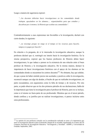 372
Luego a manera de sugerencia expresó:
“…los docentes deberían hacer investigaciones en las comunidades donde
trabajan, apoyándose en los alumnos,… organizándolos para que estudien y
descubran por si mismos, la Historia que ocultan sus comunidades”.
Contradictoriamente a esas expresiones tan favorables a la investigación, declaró con
cierto desden, lo siguiente:
“…no investigo porque no tengo ni el tiempo ni los recursos para hacerlo,
tampoco te pagan por hacerlo”.
En relación a la pregunta, de si le interesaba la investigación educativa; aunque la
profesora declaró que sí, restringió ese interés hacia la investigación histórica. En la
misma perspectiva, expresó que los buenos profesores de Historia deben hacer
investigaciones; lo que induce a pensar en la existencia de una relación entre el buen
profesor de Historia y la investigación educativa. De la misma manera, destacó la
importancia de hacer investigaciones históricas con el apoyo de los alumnos en las
comunidades donde se encuentran los centros docentes334
. No obstante, hay que señalar,
de que a pesar de haber emitido juicios tan acertados y positivos sobre la investigación,
reconoció aunque con algo de desden, el hecho de que no realizaba investigaciones, en
parte excusándose, con argumentos como la falta de tiempo y de recursos. Por otra
parte, se pudo observar que en los dos primeros párrafos de sus declaraciones, habla de
la importancia que tiene la investigación para el profesor de Historia, pero no se incluye,
como si el mismo no fuera parte de ese profesorado. Mientras que en el tercer párrafo,
donde confiesa y se justifica por no realizar investigaciones, si parece incluirse entre
estos profesionales.
334
La opinión de esta profesora coincide con la consideración realizada en torno a la importancia que
tiene la investigación educativa para el desarrollo integral de la sociedad, manifestada en el marco del XI
Congreso Nacional de Investigación Educativa: “Investigación y Sociedad”. AIDIPE y Universidad de
Granada. Septiembre, 2003.
 