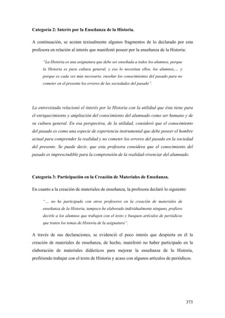 373
Categoría 2: Interés por la Enseñanza de la Historia.
A continuación, se acotan textualmente algunos fragmentos de lo declarado por esta
profesora en relación al interés que manifestó poseer por la enseñanza de la Historia:
“La Historia es una asignatura que debe ser enseñada a todos los alumnos, porque
la Historia es pura cultura general, y eso lo necesitan ellos, los alumnos,… y
porque es cada vez más necesario, enseñar los conocimientos del pasado para no
cometer en el presente los errores de las sociedades del pasado”.
La entrevistada relacionó el interés por la Historia con la utilidad que ésta tiene para
el enriquecimiento y ampliación del conocimiento del alumnado como ser humano y de
su cultura general. En esa perspectiva, de la utilidad, consideró que el conocimiento
del pasado es como una especie de experiencia instrumental que debe poseer el hombre
actual para comprender la realidad y no cometer los errores del pasado en la sociedad
del presente. Se puede decir, que esta profesora considera que el conocimiento del
pasado es imprescindible para la comprensión de la realidad-vivenciar del alumnado.
Categoría 3: Participación en la Creación de Materiales de Enseñanza.
En cuanto a la creación de materiales de enseñanza, la profesora declaró lo siguiente:
“… no he participado con otros profesores en la creación de materiales de
enseñanza de la Historia, tampoco he elaborado individualmente ninguno, prefiero
decirle a los alumnos que trabajen con el texto y busquen artículos de periódicos
que traten los temas de Historia de la asignatura”.
A través de sus declaraciones, se evidenció el poco interés que despierta en él la
creación de materiales de enseñanza, de hecho, manifestó no haber participado en la
elaboración de materiales didácticos para mejorar la enseñanza de la Historia,
prefiriendo trabajar con el texto de Historia y acaso con algunos artículos de periódicos.
 