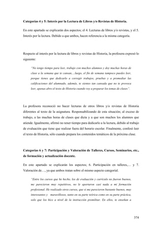 374
Categorías 4 y 5: Interés por la Lectura de Libros y/o Revistas de Historia.
En este apartado se explicarán dos aspectos; el 4. Lecturas de libros y/o revistas, y el 5.
Interés por la lectura. Debido a que ambos, hacen referencia a la misma categoría.
Respecto al interés por la lectura de libros y revistas de Historia, la profesora expresó lo
siguiente:
“No tengo tiempo para leer, trabajo con muchos alumnos y doy muchas horas de
clase a la semana que te cansan,…luego, el fin de semana tampoco puedes leer,
porque tienes que dedicarlo a corregir trabajos, pruebas y a promediar las
calificaciones del alumnado, además, te sientes tan cansada que no te provoca
leer, apenas abro el texto de Historia cuando voy a preparar los temas de clases”.
La profesora reconoció no hacer lecturas de otros libros y/o revistas de Historia
diferentes al texto de la asignatura. Responsabilizando de esta situación; al exceso de
trabajo, a las muchas horas de clases que dicta y a que son muchos los alumnos que
atiende. Igualmente, afirmó no tener tiempo para dedicarlo a la lectura, debido al trabajo
de evaluación que tiene que realizar fuera del horario escolar. Finalmente, confesó leer
el texto de Historia, sólo cuando prepara los contenidos temáticos de la próxima clase.
Categorías 6 y 7: Participación y Valoración de Talleres, Cursos, Seminarios, etc.,
de formación y actualización docente.
En este apartado se explicarán los aspectos; 6. Participación en talleres,… y 7.
Valoración de…, ya que ambos tratan sobre el mismo aspecto categoríal.
“Entre los cursos que he hecho, los de evaluación y currículo no fueron buenos,
me parecieron muy repetitivos, no le aportaron casi nada a mi formación
profesional. He realizado otros cursos, que si me parecieron bastante buenos, muy
interesantes y maravillosos, tanto en su parte teórica como en su parte práctica,
solo que los hice a nivel de la instrucción premilitar. En ellos, te enseñan a
 