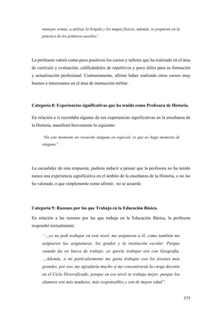 375
manejar armas, a utilizar la brújula y los mapas físicos, además, te preparan en la
práctica de los primeros auxilios”.
La profesora valoró como poco positivos los cursos y talleres que ha realizado en el área
de currículo y evaluación, calificándolos de repetitivos y poco útiles para su formación
y actualización profesional. Contrariamente, afirmó haber realizado otros cursos muy
buenos e interesantes en el área de instrucción militar.
Categoría 8: Experiencias significativas que ha tenido como Profesora de Historia.
En relación a si recordaba algunas de sus experiencias significativas en la enseñanza de
la Historia, manifestó brevemente lo siguiente:
“En este momento no recuerdo ninguna en especial, es que no hago memoria de
ninguna”.
La escualidez de esta respuesta, pudiera inducir a pensar que la profesora no ha tenido
nunca una experiencia significativa en el ámbito de la enseñanza de la Historia, o no las
ha valorado, o que simplemente como afirmó; no se acuerde.
Categoría 9: Razones por las que Trabaja en la Educación Básica.
En relación a las razones por las que trabaja en la Educación Básica, la profesora
respondió textualmente:
“…yo no pedí trabajar en este nivel, me asignaron a él, como también me
asignaron las asignaturas, los grados y la institución escolar. Porque
cuando fui en busca de trabajo, yo quería trabajar era con Geografía.
…Además, a mi particularmente me gusta trabajar con los jóvenes más
grandes, por eso, me agradaría mucho si me concentraran la carga docente
en el Ciclo Diversificado, porque en ese nivel se trabaja mejor, porque los
alumnos son más maduros, más responsables y son de mayor edad”.
 