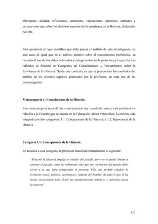 377
diferencias, utilidad, dificultades, contenidos, valoraciones, opiniones, actitudes y
percepciones que sobre los distintos aspectos de la enseñanza de la Historia, declarados
por ella.
Para garantizar el rigor científico que debe poseer el análisis de esta investigación, en
este caso, al igual que en el análisis anterior sobre el conocimiento profesional, se
recurrió al uso de los datos ordenados y categorizados en la pauta tres y la parrilla tres
referidos al Sistema de Categorías de Conocimientos y Pensamientos sobre la
Enseñanza de la Historia. Desde este contexto, es que se presentarán los resultados del
análisis de los distintos aspectos planteados por la profesora, en cada una de las
metacategorías:
Metacategoría 1: Conocimiento de la Historia.
Esta metacategoría trata de los conocimientos que manifestó poseer esta profesora en
relación a la Historia que se enseña en la Educación Básica venezolana. La misma, está
integrada por dos categorías: 1.1. Concepciones de la Historia; y 1.2. Importancia de la
Historia.
Categoría 1.1: Concepciones de la Historia.
En relación a esta categoría, la profesora manifestó textualmente lo siguiente:
“Para mi la Historia implica el estudio del pasado, pero no se puede limitar a
conocer el pasado, como tal solamente, sino que ese cocimiento del pasado debe
servir a su vez, para comprender el presente. Ella, nos permite estudiar la
evolución social, política, económica y cultural del hombre, de todo lo que él ha
hecho, incluyéndolo todo, desde sus manifestaciones artísticas y culturales hasta
las guerras”.
 