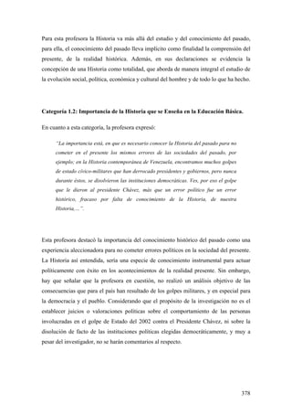 378
Para esta profesora la Historia va más allá del estudio y del conocimiento del pasado,
para ella, el conocimiento del pasado lleva implícito como finalidad la comprensión del
presente, de la realidad histórica. Además, en sus declaraciones se evidencia la
concepción de una Historia como totalidad, que aborda de manera integral el estudio de
la evolución social, política, económica y cultural del hombre y de todo lo que ha hecho.
Categoría 1.2: Importancia de la Historia que se Enseña en la Educación Básica.
En cuanto a esta categoría, la profesora expresó:
“La importancia está, en que es necesario conocer la Historia del pasado para no
cometer en el presente los mismos errores de las sociedades del pasado, por
ejemplo; en la Historia contemporánea de Venezuela, encontramos muchos golpes
de estado cívico-militares que han derrocado presidentes y gobiernos, pero nunca
durante éstos, se disolvieron las instituciones democráticas. Ves, por eso el golpe
que le dieron al presidente Chávez, más que un error político fue un error
histórico, fracaso por falta de conocimiento de la Historia, de nuestra
Historia,…”.
Esta profesora destacó la importancia del conocimiento histórico del pasado como una
experiencia aleccionadora para no cometer errores políticos en la sociedad del presente.
La Historia así entendida, sería una especie de conocimiento instrumental para actuar
políticamente con éxito en los acontecimientos de la realidad presente. Sin embargo,
hay que señalar que la profesora en cuestión, no realizó un análisis objetivo de las
consecuencias que para el país han resultado de los golpes militares, y en especial para
la democracia y el pueblo. Considerando que el propósito de la investigación no es el
establecer juicios o valoraciones políticas sobre el comportamiento de las personas
involucradas en el golpe de Estado del 2002 contra el Presidente Chávez, ni sobre la
disolución de facto de las instituciones políticas elegidas democráticamente, y muy a
pesar del investigador, no se harán comentarios al respecto.
 