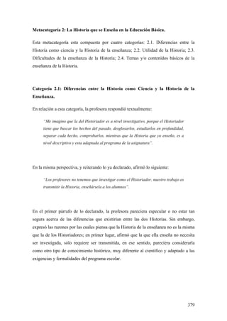 379
Metacategoría 2: La Historia que se Enseña en la Educación Básica.
Esta metacategoría esta compuesta por cuatro categorías: 2.1. Diferencias entre la
Historia como ciencia y la Historia de la enseñanza; 2.2. Utilidad de la Historia; 2.3.
Dificultades de la enseñanza de la Historia; 2.4. Temas y/o contenidos básicos de la
enseñanza de la Historia.
Categoría 2.1: Diferencias entre la Historia como Ciencia y la Historia de la
Enseñanza.
En relación a esta categoría, la profesora respondió textualmente:
“Me imagino que la del Historiador es a nivel investigativo, porque el Historiador
tiene que buscar los hechos del pasado, desglosarlos, estudiarlos en profundidad,
separar cada hecho, comprobarlos, mientras que la Historia que yo enseño, es a
nivel descriptivo y esta adaptada al programa de la asignatura”.
En la misma perspectiva, y reiterando lo ya declarado, afirmó lo siguiente:
“Los profesores no tenemos que investigar como el Historiador, nuestro trabajo es
transmitir la Historia, enseñársela a los alumnos”.
En el primer párrafo de lo declarado, la profesora pareciera especular o no estar tan
segura acerca de las diferencias que existirían entre las dos Historias. Sin embargo,
expresó las razones por las cuales piensa que la Historia de la enseñanza no es la misma
que la de los Historiadores; en primer lugar, afirmó que la que ella enseña no necesita
ser investigada, sólo requiere ser transmitida, en ese sentido, pareciera considerarla
como otro tipo de conocimiento histórico, muy diferente al científico y adaptado a las
exigencias y formalidades del programa escolar.
 