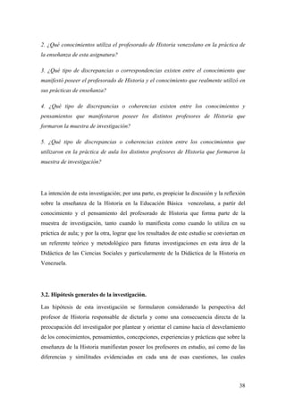 38
2. ¿Qué conocimientos utiliza el profesorado de Historia venezolano en la práctica de
la enseñanza de esta asignatura?
3. ¿Qué tipo de discrepancias o correspondencias existen entre el conocimiento que
manifestó poseer el profesorado de Historia y el conocimiento que realmente utilizó en
sus prácticas de enseñanza?
4. ¿Qué tipo de discrepancias o coherencias existen entre los conocimientos y
pensamientos que manifestaron poseer los distintos profesores de Historia que
formaron la muestra de investigación?
5. ¿Qué tipo de discrepancias o coherencias existen entre los conocimientos que
utilizaron en la práctica de aula los distintos profesores de Historia que formaron la
muestra de investigación?
La intención de esta investigación; por una parte, es propiciar la discusión y la reflexión
sobre la enseñanza de la Historia en la Educación Básica venezolana, a partir del
conocimiento y el pensamiento del profesorado de Historia que forma parte de la
muestra de investigación, tanto cuando lo manifiesta como cuando lo utiliza en su
práctica de aula; y por la otra, lograr que los resultados de este estudio se conviertan en
un referente teórico y metodológico para futuras investigaciones en esta área de la
Didáctica de las Ciencias Sociales y particularmente de la Didáctica de la Historia en
Venezuela.
3.2. Hipótesis generales de la investigación.
Las hipótesis de esta investigación se formularon considerando la perspectiva del
profesor de Historia responsable de dictarla y como una consecuencia directa de la
preocupación del investigador por plantear y orientar el camino hacia el desvelamiento
de los conocimientos, pensamientos, concepciones, experiencias y prácticas que sobre la
enseñanza de la Historia manifiestan poseer los profesores en estudio, así como de las
diferencias y similitudes evidenciadas en cada una de esas cuestiones, las cuales
 
