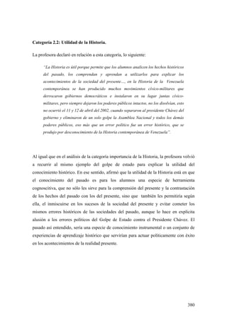 380
Categoría 2.2: Utilidad de la Historia.
La profesora declaró en relación a esta categoría, lo siguiente:
“La Historia es útil porque permite que los alumnos analicen los hechos históricos
del pasado, los comprendan y aprendan a utilizarlos para explicar los
acontecimientos de la sociedad del presente…, en la Historia de la Venezuela
contemporánea se han producido muchos movimientos cívico-militares que
derrocaron gobiernos democráticos e instalaron en su lugar juntas cívico-
militares, pero siempre dejaron los poderes públicos intactos, no los disolvían, esto
no ocurrió el 11 y 12 de abril del 2002, cuando separaron al presidente Chávez del
gobierno y eliminaron de un solo golpe la Asamblea Nacional y todos los demás
poderes públicos, eso más que un error político fue un error histórico, que se
produjo por desconocimiento de la Historia contemporánea de Venezuela”.
Al igual que en el análisis de la categoría importancia de la Historia, la profesora volvió
a recurrir al mismo ejemplo del golpe de estado para explicar la utilidad del
conocimiento histórico. En ese sentido, afirmó que la utilidad de la Historia está en que
el conocimiento del pasado es para los alumnos una especie de herramienta
cognoscitiva, que no sólo les sirve para la comprensión del presente y la contrastación
de los hechos del pasado con los del presente, sino que también les permitiría según
ella, el inmiscuirse en los sucesos de la sociedad del presente y evitar cometer los
mismos errores históricos de las sociedades del pasado, aunque lo hace en explicita
alusión a los errores políticos del Golpe de Estado contra el Presidente Chávez. El
pasado así entendido, sería una especie de conocimiento instrumental o un conjunto de
experiencias de aprendizaje histórico que servirían para actuar políticamente con éxito
en los acontecimientos de la realidad presente.
 