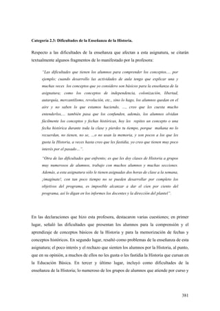 381
Categoría 2.3: Dificultades de la Enseñanza de la Historia.
Respecto a las dificultades de la enseñanza que afectan a esta asignatura, se citarán
textualmente algunos fragmentos de lo manifestado por la profesora:
“Las dificultades que tienen los alumnos para comprender los conceptos,… por
ejemplo; cuando desarrollo las actividades de aula tengo que explicar una y
muchas veces los conceptos que yo considero son básicos para la enseñanza de la
asignatura; como los conceptos de independencia, colonización, libertad,
autarquía, mercantilismo, revolución, etc., sino lo hago, los alumnos quedan en el
aire y no saben lo que estamos haciendo, …, creo que les cuesta mucho
entenderlos,… también pasa que los confunden, además, los alumnos olvidan
fácilmente los conceptos y fechas históricas, hoy les repites un concepto o una
fecha histórica durante toda la clase y pierdes tu tiempo, porque mañana no lo
recuerdan, no tienen, no se, …o no usan la memoria, y son pocos a los que les
gusta la Historia, a veces hasta creo que les fastidia, yo creo que tienen muy poco
interés por el pasado…”.
“Otra de las dificultades que enfrento; es que les doy clases de Historia a grupos
muy numerosos de alumnos, trabajo con muchos alumnos y muchas secciones.
Además, a esta asignatura sólo le tienen asignadas dos horas de clase a la semana,
¡imagínate!, con tan poco tiempo no se pueden desarrollar por completo los
objetivos del programa, es imposible alcanzar a dar el cien por ciento del
programa, así lo digan en los informes los docentes y la dirección del plantel”.
En las declaraciones que hizo esta profesora, destacaron varias cuestiones; en primer
lugar, señaló las dificultades que presentan los alumnos para la comprensión y el
aprendizaje de conceptos básicos de la Historia y para la memorización de fechas y
conceptos históricos. En segundo lugar, resaltó como problemas de la enseñanza de esta
asignatura; el poco interés y el rechazo que sienten los alumnos por la Historia, al punto,
que en su opinión, a muchos de ellos no les gusta o les fastidia la Historia que cursan en
la Educación Básica. En tercer y último lugar, incluyó como dificultades de la
enseñanza de la Historia; lo numeroso de los grupos de alumnos que atiende por curso y
 