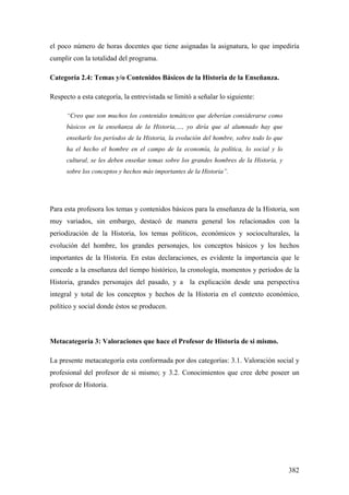 382
el poco número de horas docentes que tiene asignadas la asignatura, lo que impediría
cumplir con la totalidad del programa.
Categoría 2.4: Temas y/o Contenidos Básicos de la Historia de la Enseñanza.
Respecto a esta categoría, la entrevistada se limitó a señalar lo siguiente:
“Creo que son muchos los contenidos temáticos que deberían considerarse como
básicos en la enseñanza de la Historia,…, yo diría que al alumnado hay que
enseñarle los períodos de la Historia, la evolución del hombre, sobre todo lo que
ha el hecho el hombre en el campo de la economía, la política, lo social y lo
cultural, se les deben enseñar temas sobre los grandes hombres de la Historia, y
sobre los conceptos y hechos más importantes de la Historia”.
Para esta profesora los temas y contenidos básicos para la enseñanza de la Historia, son
muy variados, sin embargo, destacó de manera general los relacionados con la
periodización de la Historia, los temas políticos, económicos y socioculturales, la
evolución del hombre, los grandes personajes, los conceptos básicos y los hechos
importantes de la Historia. En estas declaraciones, es evidente la importancia que le
concede a la enseñanza del tiempo histórico, la cronología, momentos y períodos de la
Historia, grandes personajes del pasado, y a la explicación desde una perspectiva
integral y total de los conceptos y hechos de la Historia en el contexto económico,
político y social donde éstos se producen.
Metacategoría 3: Valoraciones que hace el Profesor de Historia de si mismo.
La presente metacategoría esta conformada por dos categorías: 3.1. Valoración social y
profesional del profesor de si mismo; y 3.2. Conocimientos que cree debe poseer un
profesor de Historia.
 