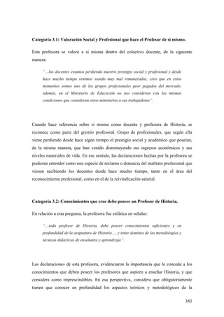 383
Categoría 3.1: Valoración Social y Profesional que hace el Profesor de si mismo.
Esta profesora se valoró a si misma dentro del colectivo docente, de la siguiente
manera:
“…los docentes estamos perdiendo nuestro prestigio social y profesional y desde
hace mucho tiempo venimos siendo muy mal remunerados, creo que en estos
momentos somos uno de los grupos profesionales peor pagados del mercado,
además, en el Ministerio de Educación no nos consideran con las mismas
condiciones que consideran otros ministerios a sus trabajadores”.
Cuando hace referencia sobre si misma como docente y profesora de Historia, se
reconoce como parte del gremio profesoral. Grupo de profesionales, que según ella
viene perdiendo desde hace algún tiempo el prestigio social y académico que poseían,
de la misma manera, que han venido disminuyendo sus ingresos económicos y sus
niveles materiales de vida. En ese sentido, las declaraciones hechas por la profesora se
pudieran entender como una especie de reclamo o denuncia del maltrato profesional que
vienen recibiendo los docentes desde hace mucho tiempo, tanto en el área del
reconocimiento profesional, como en el de la reivindicación salarial.
Categoría 3.2: Conocimientos que cree debe poseer un Profesor de Historia.
En relación a esta pregunta, la profesora fue enfática en señalar:
“…todo profesor de Historia, debe poseer conocimientos suficientes y en
profundidad de la asignatura de Historia…, y tener dominio de las metodologías y
técnicas didácticas de enseñanza y aprendizaje”.
Las declaraciones de esta profesora, evidenciaron la importancia que le concede a los
conocimientos que deben poseer los profesores que aspiren a enseñar Historia, y que
considera como imprescindibles. En esa perspectiva, considera que obligatoriamente
tienen que conocer en profundidad los aspectos teóricos y metodológicos de la
 