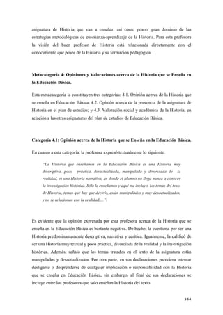 384
asignatura de Historia que van a enseñar, así como poseer gran dominio de las
estrategias metodológicas de enseñanza-aprendizaje de la Historia. Para esta profesora
la visión del buen profesor de Historia está relacionada directamente con el
conocimiento que posee de la Historia y su formación pedagógica.
Metacategoría 4: Opiniones y Valoraciones acerca de la Historia que se Enseña en
la Educación Básica.
Esta metacategoría la constituyen tres categorías: 4.1. Opinión acerca de la Historia que
se enseña en Educación Básica; 4.2. Opinión acerca de la presencia de la asignatura de
Historia en el plan de estudios; y 4.3. Valoración social y académica de la Historia, en
relación a las otras asignaturas del plan de estudios de Educación Básica.
Categoría 4.1: Opinión acerca de la Historia que se Enseña en la Educación Básica.
En cuanto a esta categoría, la profesora expresó textualmente lo siguiente:
“La Historia que enseñamos en la Educación Básica es una Historia muy
descriptiva, poco práctica, desactualizada, manipulada y divorciada de la
realidad, es una Historia narrativa, en donde el alumno no llega nunca a conocer
la investigación histórica. Sólo le enseñamos y aquí me incluyo, los temas del texto
de Historia, temas que hay que decirlo, están manipulados y muy desactualizados,
y no se relacionan con la realidad,…”.
Es evidente que la opinión expresada por esta profesora acerca de la Historia que se
enseña en la Educación Básica es bastante negativa. De hecho, la cuestiona por ser una
Historia predominantemente descriptiva, narrativa y acrítica. Igualmente, la calificó de
ser una Historia muy textual y poco práctica, divorciada de la realidad y la investigación
histórica. Además, señaló que los temas tratados en el texto de la asignatura están
manipulados y desactualizados. Por otra parte, en sus declaraciones pareciera intentar
desligarse o desprenderse de cualquier implicación o responsabilidad con la Historia
que se enseña en Educación Básica, sin embargo, al final de sus declaraciones se
incluye entre los profesores que sólo enseñan la Historia del texto.
 