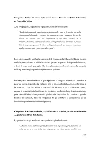 385
Categoría 4.2: Opinión acerca de la presencia de la Historia en el Plan de Estudios
de Educación Básica.
Ante esta pregunta, la profesora expresó textualmente lo siguiente:
“La Historia es una de las asignaturas fundamentales para la formación integral y
ciudadana del alumnado. …Además, los alumnos necesitan conocer los hechos del
pasado del hombre para que comprendan lo que están viviendo en el
presente…Nosotros, los profesores somos los responsables de enseñarles el pasado
histórico,…porque para mi la Historia del pasado es más que un conocimiento, es
una herramienta para comprender el presente”.
La profesora cuando justifica la presencia de la Historia en la Educación Básica, lo hace
desde la perspectiva de la utilidad formativa que esta asignatura tiene para el alumnado,
y desde la importancia que según ella, tiene el conocimiento histórico como herramienta
teórica y metodológica para la comprensión del presente.
Por otra parte, contrariamente a lo que expresó en la categoría anterior 4.1., en donde a
pesar de que se desprendió de cualquier tipo de responsabilidad como docente frente a
la situación crítica que afecta la enseñanza de la Historia en la Educación Básica,
destacó la responsabilidad que tienen los profesores con la enseñanza de esta asignatura,
pero reconociéndose como parte del profesorado responsable de enseñar el pasado
histórico al alumnado, desde la perspectiva de que este tipo de conocimiento es un
instrumento para la comprensión del presente.
Categoría 4.3: Valoración Social y Académica de la Historia, en relación a las otras
Asignaturas del Plan de Estudios.
Respecto a la categoría señalada, esta profesora opinó lo siguiente:
“… bueno, bueno, sabemos que la Historia es muy importante para el alumno, sin
embargo, yo creo que todas las asignaturas que ellos cursan también son
 