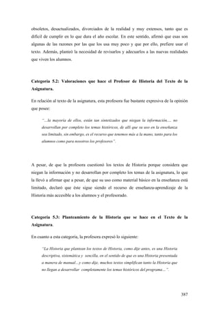 387
obsoletos, desactualizados, divorciados de la realidad y muy extensos, tanto que es
difícil de cumplir en lo que dura el año escolar. En este sentido, afirmó que esas son
algunas de las razones por las que los usa muy poco y que por ello, prefiere usar el
texto. Además, planteó la necesidad de revisarlos y adecuarlos a las nuevas realidades
que viven los alumnos.
Categoría 5.2: Valoraciones que hace el Profesor de Historia del Texto de la
Asignatura.
En relación al texto de la asignatura, esta profesora fue bastante expresiva de la opinión
que posee:
“…la mayoría de ellos, están tan sintetizados que niegan la información,… no
desarrollan por completo los temas históricos, de allí que su uso en la enseñanza
sea limitado, sin embargo, es el recurso que tenemos más a la mano, tanto para los
alumnos como para nosotros los profesores”.
A pesar, de que la profesora cuestionó los textos de Historia porque considera que
niegan la información y no desarrollan por completo los temas de la asignatura, lo que
la llevó a afirmar que a pesar, de que su uso como material básico en la enseñanza está
limitado, declaró que éste sigue siendo el recurso de enseñanza-aprendizaje de la
Historia más accesible a los alumnos y el profesorado.
Categoría 5.3: Planteamiento de la Historia que se hace en el Texto de la
Asignatura.
En cuanto a esta categoría, la profesora expresó lo siguiente:
“La Historia que plantean los textos de Historia, como dije antes, es una Historia
descriptiva, sistemática y sencilla, en el sentido de que es una Historia presentada
a manera de manual…y como dije, muchos textos simplifican tanto la Historia que
no llegan a desarrollar completamente los temas históricos del programa…”.
 