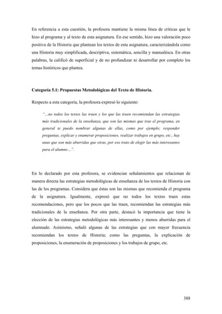 388
En referencia a esta cuestión, la profesora mantiene la misma línea de críticas que le
hizo al programa y al texto de esta asignatura. En ese sentido, hizo una valoración poco
positiva de la Historia que plantean los textos de esta asignatura, caracterizándola como
una Historia muy simplificada, descriptiva, sistemática, sencilla y manualésca. En otras
palabras, la calificó de superficial y de no profundizar ni desarrollar por completo los
temas históricos que plantea.
Categoría 5.1: Propuestas Metodológicas del Texto de Historia.
Respecto a esta categoría, la profesora expresó lo siguiente:
“…no todos los textos las traen y los que las traen recomiendan las estrategias
más tradicionales de la enseñanza, que son las mismas que trae el programa, en
general te puedo nombrar algunas de ellas, como por ejemplo; responder
preguntas, explicar y enumerar proposiciones, realizar trabajos en grupo, etc., hay
unas que son más aburridas que otras, por eso trato de elegir las más interesantes
para el alumno…”.
En lo declarado por esta profesora, se evidencian señalamientos que relacionan de
manera directa las estrategias metodológicas de enseñanza de los textos de Historia con
las de los programas. Considera que éstas son las mismas que recomienda el programa
de la asignatura. Igualmente, expresó que no todos los textos traen estas
recomendaciones, pero que los pocos que las traen, recomiendan las estrategias más
tradicionales de la enseñanza. Por otra parte, destacó la importancia que tiene la
elección de las estrategias metodológicas más interesantes y menos aburridas para el
alumnado. Asimismo, señaló algunas de las estrategias que con mayor frecuencia
recomiendan los textos de Historia; como las preguntas, la explicación de
proposiciones, la enumeración de proposiciones y los trabajos de grupo, etc.
 