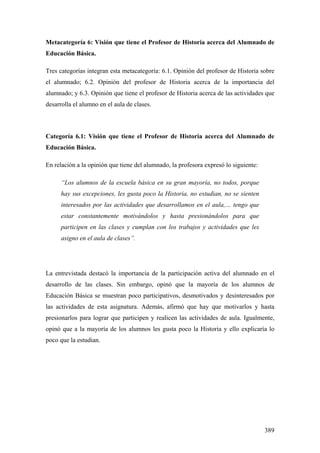 389
Metacategoría 6: Visión que tiene el Profesor de Historia acerca del Alumnado de
Educación Básica.
Tres categorías integran esta metacategoría: 6.1. Opinión del profesor de Historia sobre
el alumnado; 6.2. Opinión del profesor de Historia acerca de la importancia del
alumnado; y 6.3. Opinión que tiene el profesor de Historia acerca de las actividades que
desarrolla el alumno en el aula de clases.
Categoría 6.1: Visión que tiene el Profesor de Historia acerca del Alumnado de
Educación Básica.
En relación a la opinión que tiene del alumnado, la profesora expresó lo siguiente:
“Los alumnos de la escuela básica en su gran mayoría, no todos, porque
hay sus excepciones, les gusta poco la Historia, no estudian, no se sienten
interesados por las actividades que desarrollamos en el aula,… tengo que
estar constantemente motivándolos y hasta presionándolos para que
participen en las clases y cumplan con los trabajos y actividades que les
asigno en el aula de clases”.
La entrevistada destacó la importancia de la participación activa del alumnado en el
desarrollo de las clases. Sin embargo, opinó que la mayoría de los alumnos de
Educación Básica se muestran poco participativos, desmotivados y desinteresados por
las actividades de esta asignatura. Además, afirmó que hay que motivarlos y hasta
presionarlos para lograr que participen y realicen las actividades de aula. Igualmente,
opinó que a la mayoría de los alumnos les gusta poco la Historia y ello explicaría lo
poco que la estudian.
 