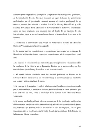 39
formaron parte del propósito, los objetivos y el problema de investigación. Igualmente,
en la formulación de estas hipótesis ocuparon un lugar destacado las experiencias
profesionales que el investigador acumuló durante el ejercicio profesional de su
docencia, durante doce años en el nivel de Educación Básica y Diversificada y en la
Facultad de Ciencias de la Educación de la Universidad de Carabobo, consideradas
como las bases originarias que sirvieron para el diseño de las hipótesis de esta
investigación, y que se pretenden confirmar durante el desarrollo de la presente tesis
doctoral:
1. Se cree que el conocimiento que poseen los profesores de Historia de Educación
Básica en Venezuela, es suficiente y adecuado.
2. Se supone que los conocimientos y pensamientos que poseen los profesores de
Historia de la Educación Básica venezolana, determinan su práctica de enseñanza en el
aula.
3. Se cree que el conocimiento que manifiestan poseer los profesores venezolanos sobre
la enseñanza de la Historia en la Educación Básica, no se corresponden con los
conocimientos que utilizan y desarrollan en sus prácticas de aula.
4. Se supone existen diferencias entre los distintos profesores de Historia de la
Educación Básica en relación a los conocimientos y a las metodologías de enseñanza
que poseen y utilizan en el aula de clases.
5. Se cree que la descripción, el análisis y la interpretación del conocimiento declarado
por el profesorado de la muestra en estudio, permitirá obtener la visión particular que
tiene cada uno de ellos, sobre la enseñanza de la Historia en la Educación Básica
venezolana.
6. Se supone que la obtención de informaciones acerca de las similitudes o diferencias
existentes entre las concepciones, conocimientos y percepciones que manifiestan poseer
los profesores que forman parte de la muestra de esta investigación, son de gran
importancia para la construcción de la visión docente de la enseñanza de la Historia en
la Educación Básica venezolana.
 