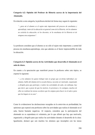 390
Categoría 6.2: Opinión del Profesor de Historia acerca de la importancia del
Alumnado.
En relación a esta categoría, la profesora declaró de forma muy segura lo siguiente:
“…para mi el alumno es el sujeto más importante del proceso de enseñanza y
aprendizaje, tanto de la educación en general como de la Historia, sin los alumnos
no existiría la educación, ni los docentes, ni la enseñanza de la Historia ni de
ninguna otra asignatura”.
La profesora considera que el alumno es no sólo el sujeto más importante y central del
proceso de enseñanza-aprendizaje, sino que además es el factor imprescindible de toda
la educación.
Categoría 6.3: Opinión acerca de las Actividades que desarrolla el Alumnado en el
aula de clases.
En cuanto a la apreciación que manifestó poseer la profesora sobre este tópico, se
expone lo siguiente:
“…a los alumnos les gusta trabajar más en grupo que en forma individual, ese
alumno, hablo del alumno de la escuela básica, necesita ser motivado, organizado
y dirigido para que participe y realice las actividades de aula, sin embargo, hay
que decir, que a pesar de que los motives, lo presiones y lo castigues, muchos de
ellos no realizan las tareas escolares que les asignes para hacer en el aula o para
que las hagan en su casa”.
Como lo evidenciaron las declaraciones recogidas en la entrevista en profundidad, las
opiniones que expresó esta profesora sobre las actividades que realiza el alumnado en el
aula, fueron bastante negativas. Al respecto, considera que la participación del
alumnado no es espontánea ni voluntaria, por lo que afirmó que hay que motivarlo,
organizarlo y dirigirlo para que realice las actividades durante el desarrollo de la clase.
Igualmente, destacó que son muchos los alumnos que incumplen con las tareas
 