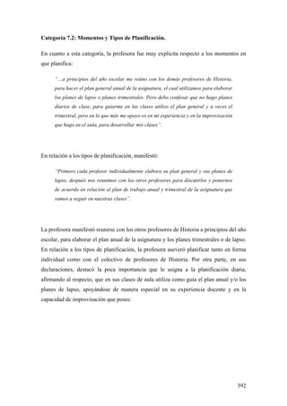 392
Categoría 7.2: Momentos y Tipos de Planificación.
En cuanto a esta categoría, la profesora fue muy explicita respecto a los momentos en
que planifica:
“…a principios del año escolar me reúno con los demás profesores de Historia,
para hacer el plan general anual de la asignatura, el cual utilizamos para elaborar
los planes de lapso o planes trimestrales. Pero debo confesar que no hago planes
diarios de clase, para guiarme en las clases utilizo el plan general y a veces el
trimestral, pero en lo que más me apoyo es en mi experiencia y en la improvisación
que hago en el aula, para desarrollar mis clases”.
En relación a los tipos de planificación, manifestó:
“Primero cada profesor individualmente elabora su plan general y sus planes de
lapso, después nos reunimos con los otros profesores para discutirlos y ponernos
de acuerdo en relación al plan de trabajo anual y trimestral de la asignatura que
vamos a seguir en nuestras clases”.
La profesora manifestó reunirse con los otros profesores de Historia a principios del año
escolar, para elaborar el plan anual de la asignatura y los planes trimestrales o de lapso.
En relación a los tipos de planificación, la profesora aseveró planificar tanto en forma
individual como con el colectivo de profesores de Historia. Por otra parte, en sus
declaraciones, destacó la poca importancia que le asigna a la planificación diaria,
afirmando al respecto, que en sus clases de aula utiliza como guía el plan anual y/o los
planes de lapso, apoyándose de manera especial en su experiencia docente y en la
capacidad de improvisación que posee.
 