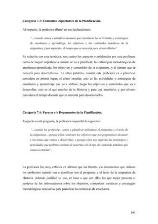 393
Categoría 7.3: Elementos importantes de la Planificación.
Al respecto, la profesora afirmó en sus declaraciones:
“…cuando vamos a planificar tenemos que considerar las actividades y estrategias
de enseñanza y aprendizaje, los objetivos y los contenidos temáticos de la
asignatura, y por supuesto, el tiempo que se necesita para desarrollarlos”.
En relación con esta temática, son cuatro los aspectos considerados por esta profesora
como de mayor importancia cuando se va a planificar; las estrategias metodológicas de
enseñanza-aprendizaje, los objetivos y contenidos de la asignatura, y el tiempo que se
necesita para desarrollarlos. En otras palabras, cuando esta profesora va a planificar
considera en primer lugar; el cómo enseñar, esto es las actividades y estrategias de
enseñanza y aprendizaje que va a utilizar; luego los objetivos y contenidos que va a
desarrollar, esto es el qué enseñar de la Historia y para qué enseñarlo, y por último;
considera el tiempo docente que se necesita para desarrollarlos.
Categoría 7.4: Fuentes y/o Documentos de la Planificación.
Respecto a esta pregunta, la profesora respondió lo siguiente:
“…cuando los profesores vamos a planificar utilizamos el programa y el texto de
la asignatura,…porque ellos contienen los objetivos que nos proponemos alcanzar
y los temas que vamos a desarrollar, y porque ellos nos sugieren las estrategias y
actividades que podemos utilizar de acuerdo con el tipo de contenido temático que
vamos a enseñar”.
La profesora fue muy enfática en afirmar que las fuentes y/o documentos que utilizan
los profesores cuando van a planificar son el programa y el texto de la asignatura de
Historia. Además justificó su uso, en base a que son ellos los que mejor proveen al
profesor de las informaciones sobre los objetivos, contenidos temáticos y estrategias
metodológicas necesarias para planificar las temáticas de enseñanza.
 