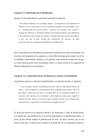 394
Categoría 7.5: Dificultades de la Planificación.
Respecto a estas dificultades, la profesora manifestó lo siguiente:
“He tenido problemas con el tiempo, porque el programa de la asignatura de
Historia es tan extenso que a veces no podemos cumplirlo en su totalidad, ese es
un problema que nos provoca otros, …muchas veces tenemos que recortar o
integrar los objetivos y contenidos temáticos del programa oficial, para adaptarlos
a la realidad escolar o porque no tenemos el tiempo suficiente para desarrollarlos,
es por eso, que el plan escolar que elaboramos los docentes no tiene
sincronización con el programa del Ministerio de Educación”.
Para esta profesora las dificultades que presenta la planificación están relacionadas con
lo extenso del programa de la asignatura y con la falta de tiempo para cumplir con él en
su totalidad y desarrollarlo. Además, en su opinión, éstas serían las razones por las que
no existe sincronización entre el programa oficial y el plan escolar de la asignatura de
Historia elaborado por los profesores.
Categoría 7.6: Actitud del Profesor de Historia en relación a lo Planificado.
La profesora expresó en relación al cumplimiento o no del plan de clase, lo siguiente:
“…a mi me gusta respetar la planificación, pero como no hago planes diarios de
clases y como mi apoyo es el plan general de la asignatura para dictar clases, lo
que hago es improvisar un orden en el desarrollo de los contenidos temáticos en
atención a los intereses de los alumnos y del tiempo que tengo para cumplir el
objetivo de clase. Ahora, en el caso de que no pueda concluir con el objetivo que
tengo previsto, lo que hago es continuarlo en la siguiente clase”.
Al igual que ocurrió en la categoría referida a los Momentos y Tipos de Planificación,
es evidente que esta profesora no le da mucha importancia a la planificación diaria. A
pesar, de que afirmó respetar la planificación de aula, de nuevo declaró, que en sus
clases lo que hace es improvisar un orden en el desarrollo de los contenidos temáticos,
 