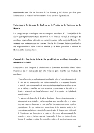 395
considerando para ello los intereses de los alumnos y del tiempo que tiene para
desarrollarlos, lo cual dice hacer basándose en sus criterios experienciales.
Metacategoría 8: Acciones del Profesor en la Práctica de la Enseñanza de la
Historia
Las categorías que constituyen esta metacategoría son cinco: 8.1. Descripción de la
acción que el profesor manifiesta desarrollar en las aulas de clases; 8.2. Estrategias de
enseñanza y aprendizaje utilizadas con mayor frecuencia en las clases de Historia; 8.3.
Aspectos más importantes de una clase de Historia; 8.4. Recursos didácticos utilizados
con mayor frecuencia en las clases de Historia; y 8.5. Roles que asume el profesor de
Historia en las aulas de clases.
Categoría 8.1: Descripción de la Acción que el Profesor manifiesta desarrollar en
sus clases de Historia.
En relación a esta categoría, a continuación se expondrán de manera textual varios
fragmentos de lo manifestado por esta profesora para describir sus prácticas de
enseñanza:
“Generalmente inicio la clase con una introducción sobre el contenido temático de
la clase que voy a desarrollar,…me gusta contextualizar en su momento histórico
el tema de clase, trato con ello de interesar al alumno en el tema de Historia que
voy a trabajar…, también me gusta promover en mis clases la discusión y el
debate,… y la participación del alumnado a través de preguntas y actividades de
aula dirigidas,…”
“… durante el desarrollo de la clase distribuyo y hago asignaciones entre el
alumnado de las actividades y trabajos escolare, unos para hacerlos en el aula y
otros para que los hagan en su casa, también los organizo para que realicen
exposiciones y den sus explicaciones sobre alguno de los aspectos temáticos del
contenido que trabajamos,…también les hago dictados de los conceptos básicos de
la Historia para que los copien en su cuaderno y los tengan a la mano cuando los
necesiten…, a veces elaboro esquemas conceptuales, lo hago en el pizarrón o en
láminas de papel para explicar los contenidos temáticos de la asignatura que voy a
 