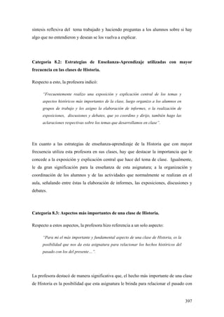 397
síntesis reflexiva del tema trabajado y haciendo preguntas a los alumnos sobre si hay
algo que no entendieron y desean se los vuelva a explicar.
Categoría 8.2: Estrategias de Enseñanza-Aprendizaje utilizadas con mayor
frecuencia en las clases de Historia.
Respecto a esto, la profesora indicó:
“Frecuentemente realizo una exposición y explicación central de los temas y
aspectos históricos más importantes de la clase, luego organizo a los alumnos en
grupos de trabajo y les asigno la elaboración de informes, o la realización de
exposiciones, discusiones y debates, que yo coordino y dirijo, también hago las
aclaraciones respectivas sobre los temas que desarrollamos en clase”.
En cuanto a las estrategias de enseñanza-aprendizaje de la Historia que con mayor
frecuencia utiliza esta profesora en sus clases, hay que destacar la importancia que le
concede a la exposición y explicación central que hace del tema de clase. Igualmente,
le da gran significación para la enseñanza de esta asignatura; a la organización y
coordinación de los alumnos y de las actividades que normalmente se realizan en el
aula, señalando entre éstas la elaboración de informes, las exposiciones, discusiones y
debates.
Categoría 8.3: Aspectos más importantes de una clase de Historia.
Respecto a estos aspectos, la profesora hizo referencia a un solo aspecto:
“Para mi el más importante y fundamental aspecto de una clase de Historia, es la
posibilidad que nos da esta asignatura para relacionar los hechos históricos del
pasado con los del presente…”.
La profesora destacó de manera significativa que, el hecho más importante de una clase
de Historia es la posibilidad que esta asignatura le brinda para relacionar el pasado con
 