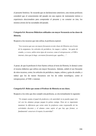 398
el presente histórico. Se recuerda que en declaraciones anteriores, esta misma profesora
consideró que el conocimiento del pasado era una especie de instrumento teórico o
experiencia aleccionadora para comprender el presente y no cometer en éste, los
mismos errores de las sociedades del pasado.
Categoría 8.4: Recursos Didácticos utilizados con mayor frecuencia en las clases de
Historia.
Respecto a los recursos que más utiliza, la profesora expresó:
“Los recursos que uso con mayor frecuencia en mis clases de Historia son el texto
de la asignatura, los artículos de periódicos, los mapas y esferas, las guías de
estudio, y a veces, utilizo otros tipos de recursos, como el retroproyector, el VHS o
internet, claro que lo hago con menor frecuencia que aquellos,…”.
A pesar, de que la profesora le hizo fuertes críticas al texto de Historia, lo destacó como
el recurso didáctico que utiliza con mayor frecuencia. Además, señaló el uso frecuente
de otros recursos, como; los artículos de periódicos, mapas, esferas y guías de estudio, e
indicó que los de menor frecuencia son los de orden tecnológico, como el
retroproyector, el VHS e internet.
Categoría 8.5: Roles que asume el Profesor de Historia en sus clases.
Respecto a los roles que dice cumplir esta profesora, se cita textualmente lo siguiente:
“Yo siempre asumo el papel de profesora y de autoridad, tu no puedes jugar otro
rol con los alumnos porque juegan la pelota contigo. Para mi es importante
mantener la diferencia que existe entre la profesora como responsable de las
actividades docentes y el alumno como sujeto al que hay que formar, es
fundamental conservar el respeto, la autoridad”.
 